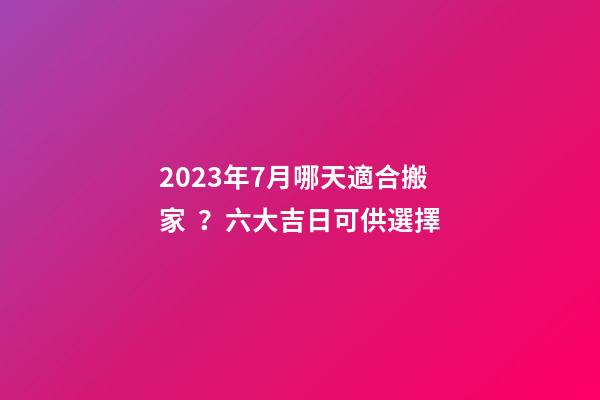 2023年7月哪天適合搬家？六大吉日可供選擇